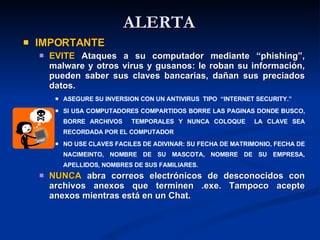 ALERTA IMPORTANTE EVITE  Ataques a su computador mediante “phishing”, malware y otros virus y gusanos: le roban su información, pueden saber sus claves bancarias, dañan sus preciados datos.  ASEGURE SU INVERSION CON UN ANTIVIRUS  TIPO  “INTERNET SECURITY.” SI USA COMPUTADORES COMPARTIDOS BORRE LAS PAGINAS DONDE BUSCO, BORRE ARCHIVOS  TEMPORALES Y NUNCA COLOQUE  LA CLAVE SEA RECORDADA POR EL COMPUTADOR NO USE CLAVES FACILES DE ADIVINAR: SU FECHA DE MATRIMONIO, FECHA DE NACIMEINTO, NOMBRE DE SU MASCOTA, NOMBRE DE SU EMPRESA, APELLIDOS, NOMBRES DE SUS FAMILIARES. NUNCA  abra correos electrónicos de desconocidos con archivos anexos que terminen .exe. Tampoco acepte anexos mientras está en un Chat. 