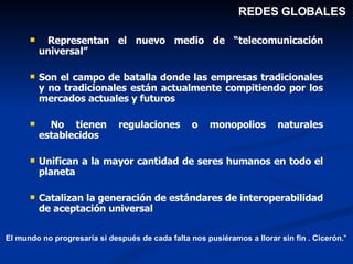 Representan el nuevo medio de “telecomunicación universal” Son el campo de batalla donde las empresas tradicionales y no tradicionales están actualmente compitiendo por los mercados actuales y futuros No tienen regulaciones o monopolios naturales establecidos Unifican a la mayor cantidad de seres humanos en todo el planeta Catalizan la generación de estándares de interoperabilidad de aceptación universal REDES GLOBALES El mundo no progresaría si después de cada falta nos pusiéramos a llorar sin fin . Cicerón. " 