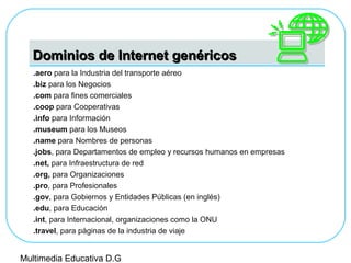 Dominios de Internet genéricosDominios de Internet genéricos
.aero para la Industria del transporte aéreo
.biz para los Negocios
.com para fines comerciales
.coop para Cooperativas
.info para Información
.museum para los Museos
.name para Nombres de personas
.jobs, para Departamentos de empleo y recursos humanos en empresas
.net, para Infraestructura de red
.org, para Organizaciones
.pro, para Profesionales
.gov, para Gobiernos y Entidades Públicas (en inglés)
.edu, para Educación
.int, para Internacional, organizaciones como la ONU
.travel, para páginas de la industria de viaje
Multimedia Educativa D.G
 