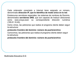 Cada ordenador conectado a Internet tiene asignado un número,
denominado dirección IP, que lo identifica de modo único en la red.
Existenunos servidores especiales, los sistemas de nombres de Dominio,
denominados servidores DNS, que son capaces de traducir direcciones
como www.anaya.esen su correspondiente dirección numérica
(195.61.10.40).
Como vimos, las peticiones que realiza el programa cliente deben seguir
la estructura:
protocolo://nombre del dominio: número de puerto/archivo
Comovimos, las peticiones que realiza el programa cliente deben seguir
la estructura:
protocolo://nombre del dominio: número de puerto/archivo
Multimedia Educativa D.G
 
