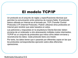 El modelo TCP/IP
Un protocolo es el conjunto de reglas y especificaciones técnicas que
permiten la comunicación entre extremos de manera fiable. El protocolo
básico utilizado en Internet es el formado por, TCP (Transfer Control
Protocolo) e IP (Internet Protocolo). Podrán utilizarse otros protocolos en
Internet pero tendrán que estar basados en estos.
Las peticiones y respuestas en la arquitectura Cliente-Servidor deben
enviarse de un ordenador a otro atravesando múltiples nodos intermedios.
TCP/IP es un conjunto de protocolos que indica cómo deben enviarse y
reconstruirse los datos. Cada protocolo tiene una misión.
Por tanto, los datos tienen que ir pasando por diferentes capas en las que
los protocolos correspondientes ejercerán sobre ellos diferentes
operaciones.
Multimedia Educativa D.G
 