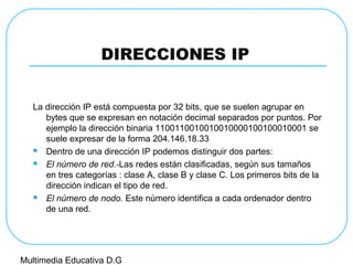 DIRECCIONES IP
La dirección IP está compuesta por 32 bits, que se suelen agrupar en
bytes que se expresan en notación decimal separados por puntos. Por
ejemplo la dirección binaria 1100110010010010000100100010001 se
suele expresar de la forma 204.146.18.33
 Dentro de una dirección IP podemos distinguir dos partes:
 El número de red.-Las redes están clasificadas, según sus tamaños
en tres categorías : clase A, clase B y clase C. Los primeros bits de la
dirección indican el tipo de red.
 El número de nodo. Este número identifica a cada ordenador dentro
de una red.
Multimedia Educativa D.G
 