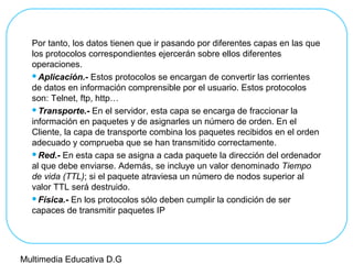 Por tanto, los datos tienen que ir pasando por diferentes capas en las que
los protocolos correspondientes ejercerán sobre ellos diferentes
operaciones.
Aplicación.- Estos protocolos se encargan de convertir las corrientes
de datos en información comprensible por el usuario. Estos protocolos
son: Telnet, ftp, http…
Transporte.- En el servidor, esta capa se encarga de fraccionar la
información en paquetes y de asignarles un número de orden. En el
Cliente, la capa de transporte combina los paquetes recibidos en el orden
adecuado y comprueba que se han transmitido correctamente.
Red.- En esta capa se asigna a cada paquete la dirección del ordenador
al que debe enviarse. Además, se incluye un valor denominado Tiempo
de vida (TTL); si el paquete atraviesa un número de nodos superior al
valor TTL será destruido.
Física.- En los protocolos sólo deben cumplir la condición de ser
capaces de transmitir paquetes IP
Multimedia Educativa D.G
 