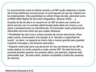 La comunicación entre el cliente remoto y el ISP suele realizarse a través
de la línea telefónica convencional, lo cual requiere el uso de módems en
los ordenadores. Otra posibilidad es utilizar líneas de alta velocidad como
la RDSI (Red Digital de Servicios Integrados). (Buscar ADSL….).
Cuando se da de alta a un usuario en un ISP se abre una cuenta en
dicho servicio con un nombre determinado (este debe ser único) y una
clave o password para su identificación. El proveedor suele proporcionar
diferentes servicios entre los que suelen destacar:
Posibilidad de abrir una o varias cuentas de correo electrónico.-Para
cada cuenta, el proveedor nos otorgar á un “tamaño o capacidad de
buzón”, es decir, un espacio en disco más o menos grande para guardar
nuestros mensajes y los ficheros asociados.
Espacio reservado para uso personal.-En los servidores de los ISP se
suele asignar un cierto espacio a cada cuenta ISP. De esta forma los
usuarios pueden guardar sus propios datos: por ejemplo, páginas web
personales que , de este modo, estarán accesibles a todos los usuarios
de Internet.
Multimedia Educativa D.G
 