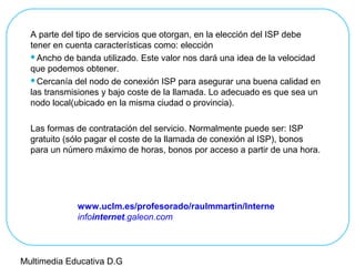 A parte del tipo de servicios que otorgan, en la elección del ISP debe
tener en cuenta características como: elección
Ancho de banda utilizado. Este valor nos dará una idea de la velocidad
que podemos obtener.
Cercanía del nodo de conexión ISP para asegurar una buena calidad en
las transmisiones y bajo coste de la llamada. Lo adecuado es que sea un
nodo local(ubicado en la misma ciudad o provincia).
Las formas de contratación del servicio. Normalmente puede ser: ISP
gratuito (sólo pagar el coste de la llamada de conexión al ISP), bonos
para un número máximo de horas, bonos por acceso a partir de una hora.
www.uclm.es/profesorado/raulmmartin/Interne
infointernet.galeon.com
Multimedia Educativa D.G
 