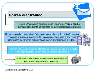 Correo electrónico
Es un servicio que permite a sus usuarios enviar y recibir
mensajes mediante un sistema de comunicación electrónico.
Un mensaje de correo electrónico puede constar tanto de texto escrito
como de imágenes, archivos de datos o mensajes de voz y otros
elementos multimedia digitalizados, como animaciones o vídeo.
Un mensaje de correo electrónico puede constar tanto de texto escrito
como de imágenes, archivos de datos o mensajes de voz y otros
elementos multimedia digitalizados, como animaciones o vídeo.
Para enviar y recibir correo electrónico, se precisa de una cuenta
en un proveedor de servicio de correo electrónico.
Si la cuenta de correo-e se accede mediante la
web, se le conoce como webmail.
Multimedia Educativa D.G
 