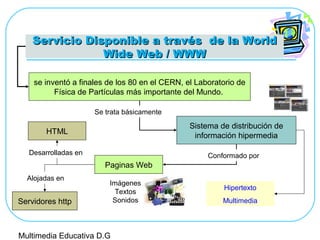 Servicio Disponible a través de la WorldServicio Disponible a través de la World
Wide Web / WWWWide Web / WWW
se inventó a finales de los 80 en el CERN, el Laboratorio de
Física de Partículas más importante del Mundo.
Sistema de distribución de
información hipermedia
Paginas Web
Conformado por
Se trata básicamente
Imágenes
Textos
Sonidos
Hipertexto
Multimedia
HTML
Desarrolladas en
Servidores http
Alojadas en
Multimedia Educativa D.G
 