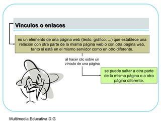 Vínculos o enlacesVínculos o enlaces
es un elemento de una página web (texto, gráfico, ...) que establece una
relación con otra parte de la misma página web o con otra página web,
tanto si está en el mismo servidor como en otro diferente.
se puede saltar a otra parte
de la misma página o a otra
página diferente.
al hacer clic sobre un
vínculo de una página
Multimedia Educativa D.G
 