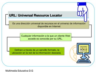 URL: Universal Resource LocatorURL: Universal Resource Locator
Es una dirección universal de recursos en el universo de información
disponible en Internet
Cualquier información a la que un cliente Web
accede es conocida por su URL.
Definen a través de un sencillo formato, la
ubicación en la red de la información deseada.
Multimedia Educativa D.G
 