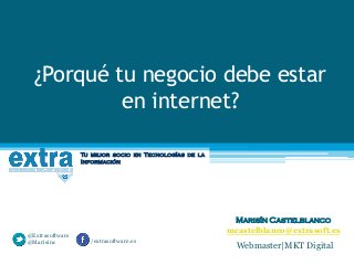 ¿Porqué tu negocio debe estar
en internet?
Tu mejor socio en Tecnologías de la
Información

@Extrasoftware
@Marisinc

Marisín Castelblanco
mcastelblanco@extrasoft.es
/extrasoftware.es

Webmaster|MKT Digital

 