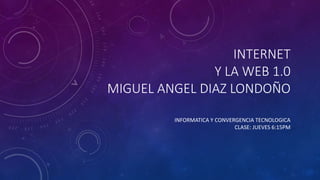 INTERNET
Y LA WEB 1.0
MIGUEL ANGEL DIAZ LONDOÑO
INFORMATICA Y CONVERGENCIA TECNOLOGICA
CLASE: JUEVES 6:15PM
 