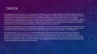 ORIGEN
• Sus orígenes se remontan a la década de 1960, dentro de ARPA (hoy DARPA, las siglas en inglés de la Defense Advanced Research
Projects Agency), como respuesta a la necesidad de esta organización de buscar mejores maneras de usar los computadores de ese
entonces, pero enfrentados al problema de que los principales investigadores y laboratorios deseaban tener sus propios
computadores, lo que no solo era más costoso, sino que provocaba una duplicación de esfuerzos y recursos. El verdadero origen de
Internet 6 nace con ARPANet (Advanced Research Projects Agency Network o Red de la Agencia para los Proyectos de Investigación
Avanzada de los Estados Unidos), que nos legó el trazado de una red inicial de comunicaciones de alta velocidad a la cual fueron
integrándose otras instituciones gubernamentales y redes académicas durante los años 70.7 8 9
• Investigadores, científicos, profesores y estudiantes se beneficiaron de la comunicación con otras instituciones y colegas en su rama,
así como de la posibilidad de consultar la información disponible en otros centros académicos y de investigación. De igual manera,
disfrutaron de la nueva habilidad para publicar y hacer disponible a otros la información generada en sus actividades.10 11
• En el mes de julio de 1961 Leonard Kleinrock publicó desde el MIT el primer documento sobre la teoría de conmutación de
paquetes. Kleinrock convenció aLawrence Roberts de la factibilidad teórica de las comunicaciones vía paquetes en lugar de
circuitos, lo cual resultó ser un gran avance en el camino hacia el trabajo informático en red. El otro paso fundamental fue hacer
dialogar a los ordenadores entre sí. Para explorar este terreno, en 1965, Roberts conectó una computadora TX2 en Massachusetts
con un Q-32 en California a través de una línea telefónica conmutada de baja velocidad, creando así la primera (aunque reducida)
red de computadoras de área amplia jamás construida.
 