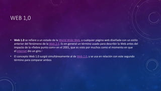WEB 1,0
• Web 1.0 se refiere a un estado de la World Wide Web, y cualquier página web diseñada con un estilo
anterior del fenómeno de la Web 2.0. Es en general un término usado para describir la Web antes del
impacto de la «fiebre punto com» en el 2001, que es visto por muchos como el momento en que
el internet dio un giro.1
• El concepto Web 1.0 surgió simultáneamente al de Web 2.0, y se usa en relación con este segundo
término para comparar ambos
 