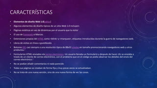 CARACTERÍSTICAS
• Elementos de diseño Web 1.0[editar]
• Algunos elementos de diseño típicos de un sitio Web 1.0 incluyen:
• Páginas estáticas en vez de dinámicas por el usuario que la visita3
• El uso de framesets o Marcos.
• Extensiones propias del HTML como <blink> y <marquee>, etiquetas introducidas durante la guerra de navegadores web.
• Libros de visitas en línea o guestbooks
• Botones GIF, casi siempre a una resolución típica de 88x31 píxeles en tamaño promocionando navegadores web u otros
productos.4
• Formularios HTML enviados vía correo electrónico. Un usuario llenaba un formulario y después de hacer clic se enviaba a
través de un cliente de correo electrónico, con el problema que en el código se podía observar los detalles del envío del
correo electrónico.5
• No se podían añadir comentarios ni nada parecido
• Todas sus páginas se creaban de forma fija y muy pocas veces se actualizaban.
• No se trata de una nueva versión, sino de una nueva forma de ver las cosas.
 