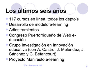 Los últimos seis años 117 cursos en línea, todos los depto’s Desarrollo de modelo e-learning  Adiestramientos Congreso Puertorriqueño de Web e-ducación Grupo Investigación en Innovación educativa (con A. Castro, J. Meléndez, J. Sánchez y C. Betancourt) Proyecto Manifesto e-learning  