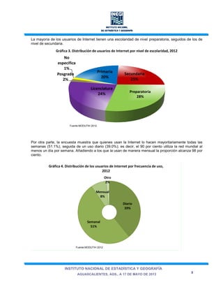 INSTITUTO NACIONAL DE ESTADÍSTICA Y GEOGRAFÍA
AGUASCALIENTES, AGS., A 17 DE MAYO DE 2013
3
La mayoría de los usuarios de Internet tienen una escolaridad de nivel preparatoria, seguidos de los de
nivel de secundaria.
Gráfica 3. Distribución de usuarios de Internet por nivel de escolaridad, 2012
Por otra parte, la encuesta muestra que quienes usan la Internet lo hacen mayoritariamente todas las
semanas (51.1%), seguida de un uso diario (39.0%); es decir, el 90 por ciento utiliza la red mundial al
menos un día por semana. Añadiendo a los que la usan de manera mensual la proporción alcanza 98 por
ciento.
Primaria
20%
Secundaria
25%
Preparatoria
28%
Licenciatura
24%
Posgrado
2%
No
especifica
1%
Diario
39%
Semanal
51%
Mensual
8%
Otro
2%
Gráfica 4. Distribución de los usuarios de Internet por frecuencia de uso,
2012
Fuente:MODUTIH 2012
Fuente:MODUTIH 2012
 