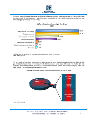 INSTITUTO NACIONAL DE ESTADÍSTICA Y GEOGRAFÍA
AGUASCALIENTES, AGS., A 17 DE MAYO DE 2013
4
En 2012, las actividades realizadas en Internet muestran que las más recurrentes son las que la usan
como un medio de comunicación y las referentes a búsquedas de información en general, ambas con una
frecuencia por encima del 59 por ciento.
Las categorías no son excluyentes, por lo que la suma de las proporciones no es el 100 por ciento.
Fuente: MODUTIH, 2012.
Por otra parte, el comercio electrónico es poco recurrente entre los internautas mexicanos, el porcentaje
que realiza transacciones comerciales vía la Internet es de poco más del cinco por ciento. En este
contexto, aproximadamente el 24% de los usuarios de la Internet señaló realizar sólo compras, 28% sólo
hace pagos, y 48% realizan ambas transacciones.
Gráfica 6. Usuarios de Internet que realizan transacciones por esta vía, 2012
Fuente: MODUTIH, 2012.
Otros usos
Para interactuar con el gobierno
Para operaciones bancarias
Para entretenimiento
Para apoyar la educación
Para comunicarse
Para obtener información
1.1%
1.1%
2.7%
28.8%
31.1%
59.7%
59.7%
Gráfica 5. Usuarios de Internet por tipo de uso
2012
Sí
5.4%
No
94.6%
 