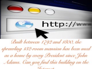 Built between 1792 and 1800, the
sprawling 132-room mansion has been used
as a home by every President since John
Adams. Can you find this building on the