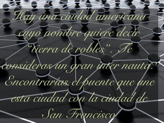 Hay una ciudad americana
cuyo nombre quiere decir
“tierra de robles”. Te
consideras un gran ínter nauta?
Encontrarías el puente que une
esta ciudad con la ciudad de
San Francisco