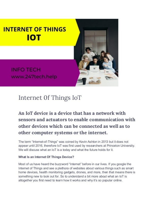 Internet 0f Things IoT
An IoT device is a device that has a network with
sensors and actuators to enable communication with
other devices which can be connected as well as to
other computer systems or the internet.
The term “Internet-of-Things” was coined by Kevin Ashton in 2013 but it does not
appear until 2016, therefore IoT was first used by researchers at Princeton University.
We will discuss what an IoT is a today and what the future holds for it.
What Is an Internet Of Things Device?
Most of us have heard the buzzword “Internet” before in our lives. If you google the
Internet of Things and see a plethora of websites about various things such as smart
home devices, health monitoring gadgets, drones, and more, then that means there is
something new to look out for. So to understand a bit more about what an IoT is
altogether you first need to learn how it works and why it’s so popular online.
 
