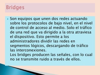    Son equipos que unen dos redes actuando
    sobre los protocolos de bajo nivel, en el nivel
    de control de acceso al medio. Solo el tráfico
    de una red que va dirigido a la otra atraviesa
    el dispositivo. Esto permite a los
    administradores dividir las redes en
    segmentos lógicos, descargando de tráfico
    las interconexiones.
    Los bridges producen las señales, con lo cual
    no se transmite ruido a través de ellos.
 