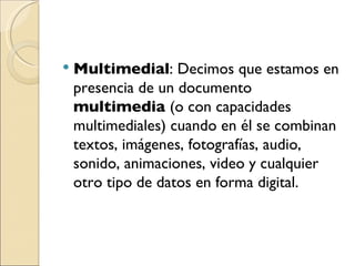 Multimedial : Decimos que estamos en presencia de un documento  multimedia  (o con capacidades multimediales) cuando en él se combinan textos, imágenes, fotografías, audio, sonido, animaciones, video y cualquier otro tipo de datos en forma digital. 