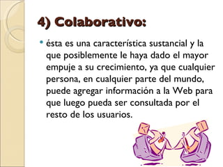 4) Colaborativo:  ésta es una característica sustancial y la que posiblemente le haya dado el mayor empuje a su crecimiento, ya que cualquier persona, en cualquier parte del mundo, puede agregar información a la Web para que luego pueda ser consultada por el resto de los usuarios. 
