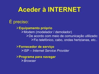 Aceder à INTERNET É preciso: Equipamento próprio Modem (modelador / demolador) De acordo com meio de comunicação utilizado: Fio telefónico, cabo, ondas hertzianas, etc.. Fornecedor de serviço ISP –  Internet Service Provider Programa para navegar Browser 