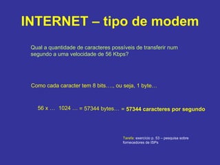 INTERNET – tipo de modem Qual a quantidade de caracteres possíveis de transferir num segundo a uma velocidade de 56 Kbps? Como cada caracter tem 8 bits…., ou seja, 1 byte…  56 x … 1024 … = 57344 bytes… =  57344 caracteres por segundo Tarefa:  exercício p. 53 – pesquisa sobre fornecedores de ISPs 