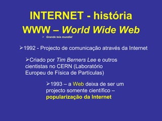 INTERNET - história WWW –  World Wide Web Grande teia mundial 1992 - Projecto de comunicação através da Internet Criado por  Tim Berners Lee  e outros cientistas no CERN (Laboratório Europeu de Física de Partículas) 1993 – a  Web  deixa de ser um projecto somente científico –  popularização da Internet 