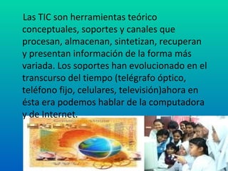 Las TIC son herramientas teórico conceptuales, soportes y canales que procesan, almacenan, sintetizan, recuperan y presentan información de la forma más variada. Los soportes han evolucionado en el transcurso del tiempo (telégrafo óptico, teléfono fijo, celulares, televisión)ahora en ésta era podemos hablar de la computadora y de Internet.