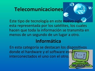 Telecomunicaciones Este tipo de tecnología en este nuevo siglo esta representada por los satélites, los cuales hacen que toda la información se transmita en menos de un segundo de un lugar a otro. Informática En esta categoría se destacan los dispositivos donde el hardware y el software están interconectados el uno con el otro.