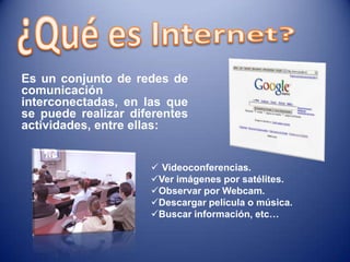 Es un conjunto de redes de
comunicación
interconectadas, en las que
se puede realizar diferentes
actividades, entre ellas:
Videoconferencias.
Ver imágenes por satélites.
Observar por Webcam.
Descargar película o música.
Buscar información, etc…