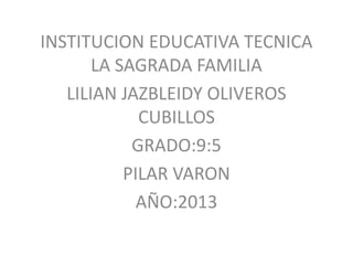 INSTITUCION EDUCATIVA TECNICA
LA SAGRADA FAMILIA
LILIAN JAZBLEIDY OLIVEROS
CUBILLOS
GRADO:9:5
PILAR VARON
AÑO:2013
 