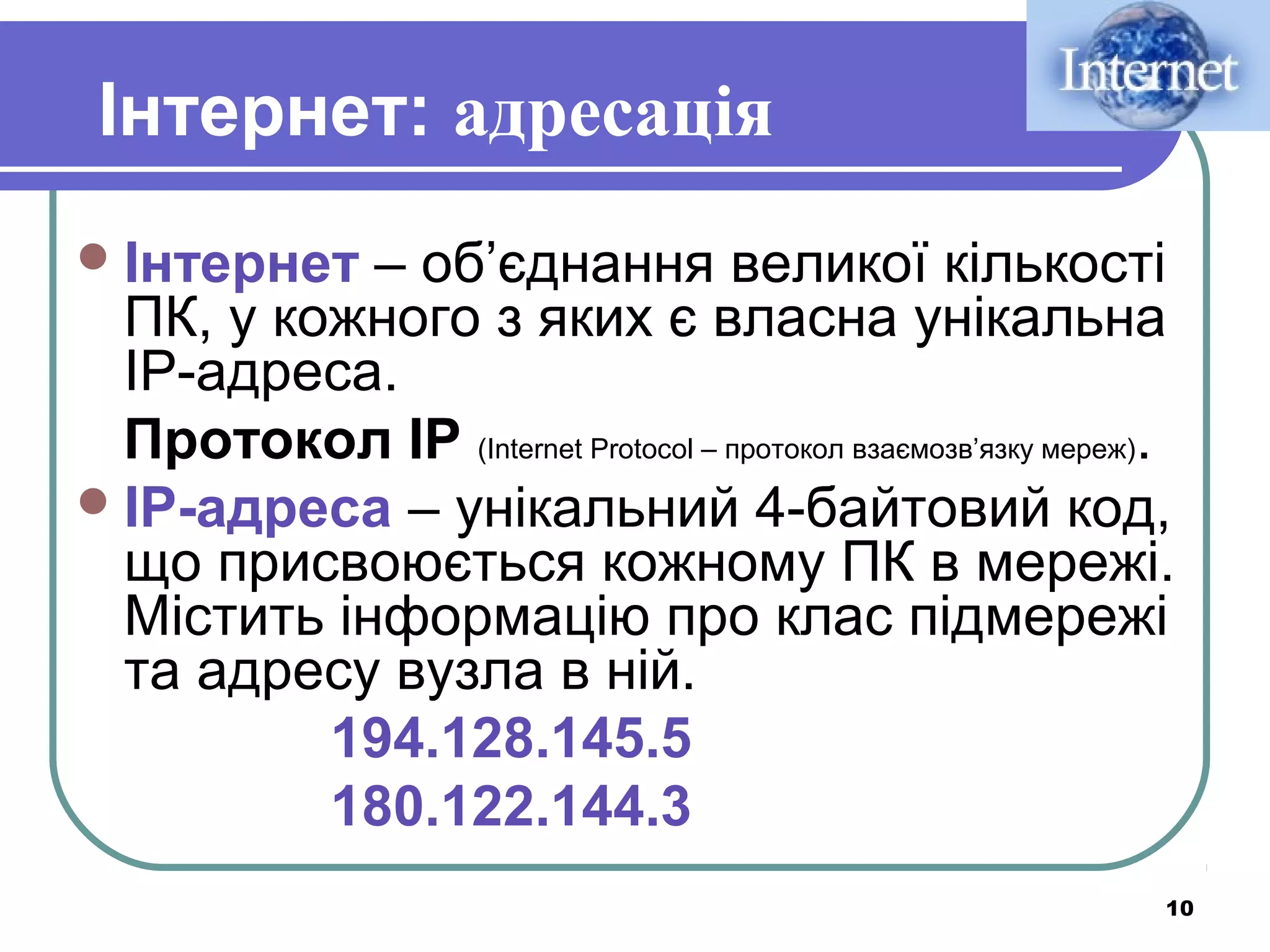 Інтернет: адресація
 Інтернет

– об’єднання великої кількості
ПК, у кожного з яких є власна унікальна
IP-адреса.
Протокол IP (Internet Protocol – протокол взаємозв’язку мереж).
 IP-адреса – унікальний 4-байтовий код,
що присвоюється кожному ПК в мережі.
Містить інформацію про клас підмережі
та адресу вузла в ній.
194.128.145.5
180.122.144.3
10

 