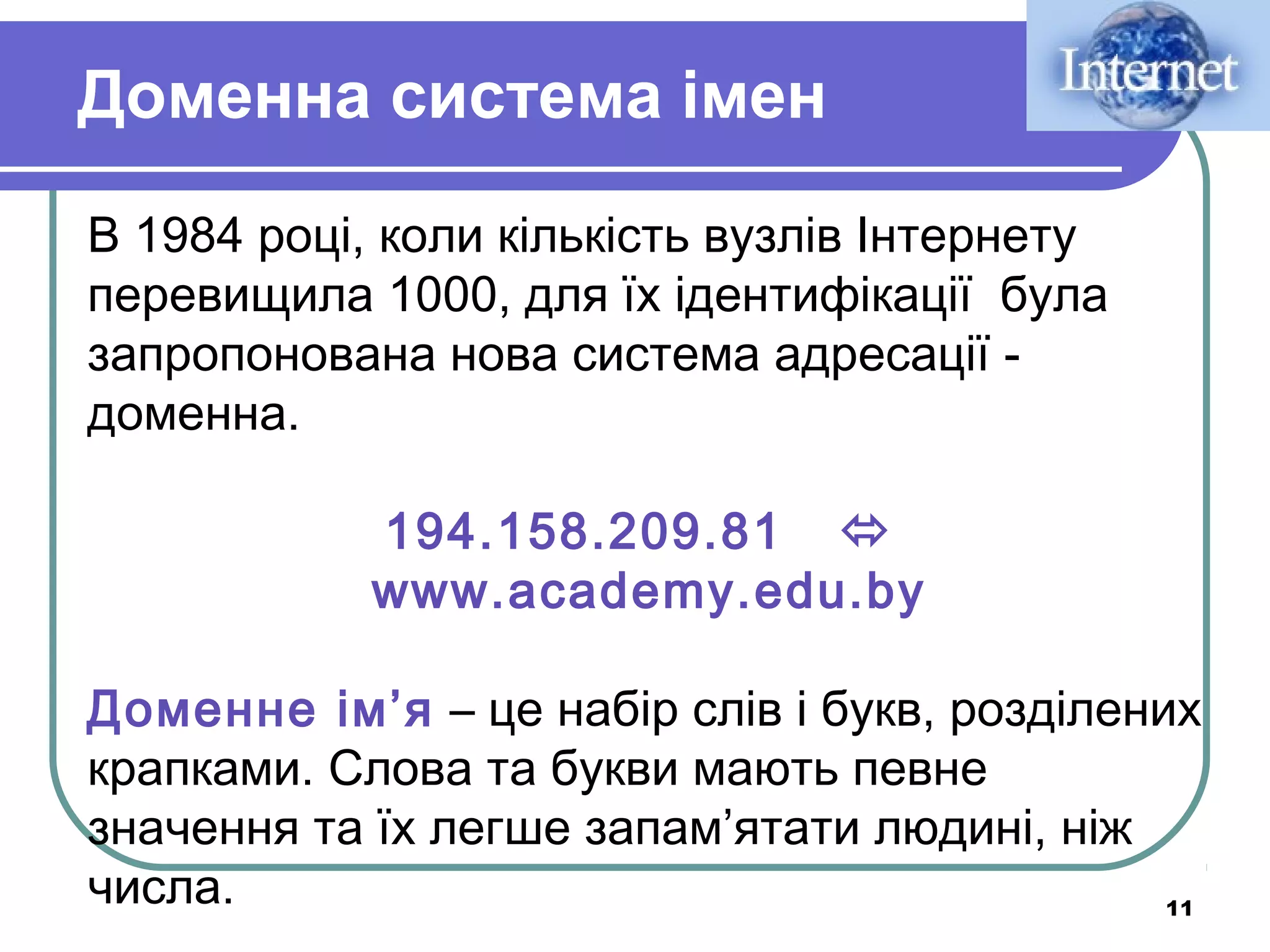 Доменна система імен
В 1984 році, коли кількість вузлів Інтернету
перевищила 1000, для їх ідентифікації була
запропонована нова система адресації доменна.
194.158.209.81 
www.academy.edu.by
Доменне ім’я – це набір слів і букв, розділених
крапками. Слова та букви мають певне
значення та їх легше запам’ятати людині, ніж
числа.
11

 