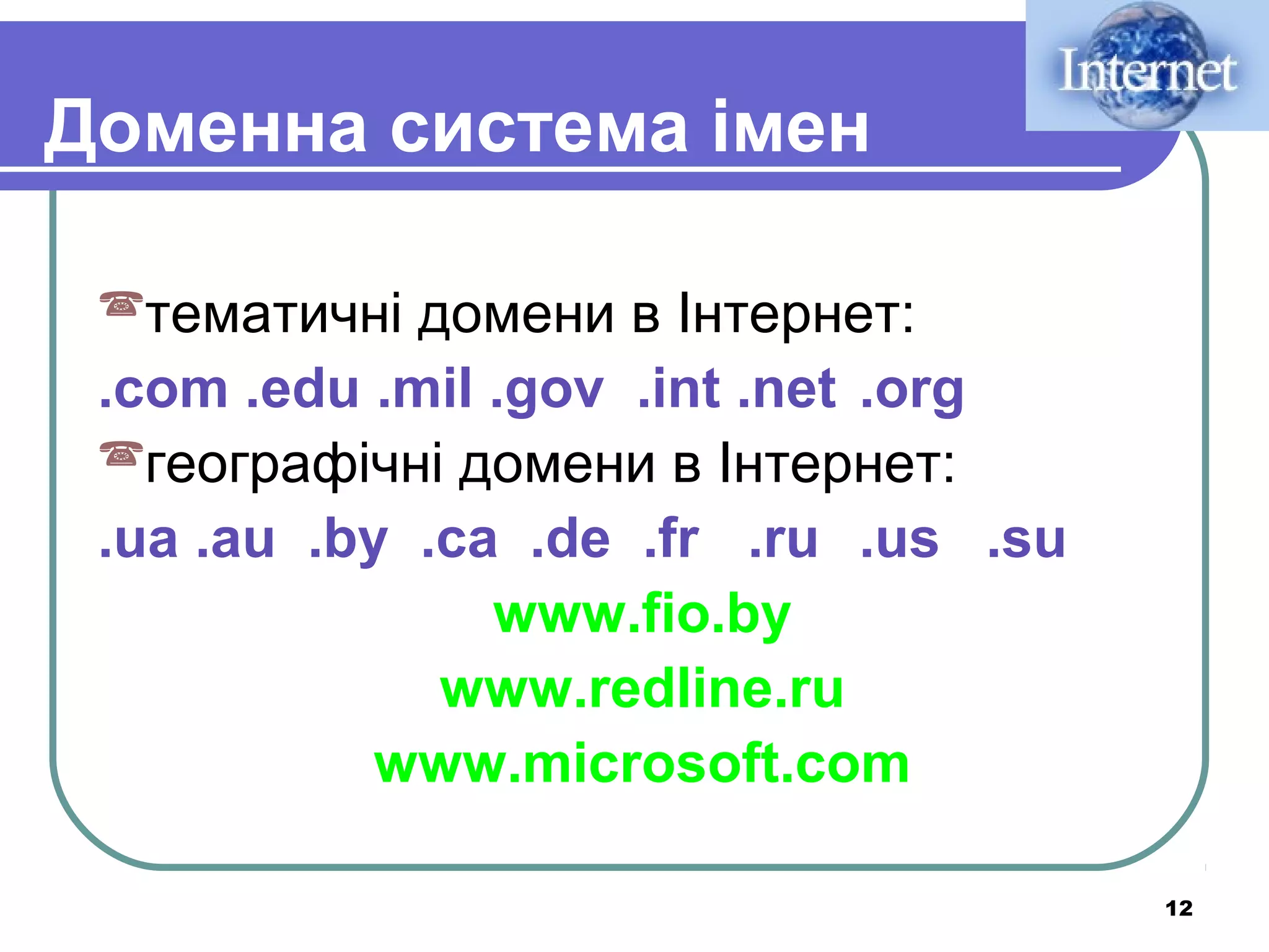 Доменна система імен
тематичні

домени в Інтернет:
.com .edu .mil .gov .int .net .org
географічні домени в Інтернет:
.ua .au .by .сa .de .fr .ru .us .su
www.fio.by
www.redline.ru
www.microsoft.com
12

 