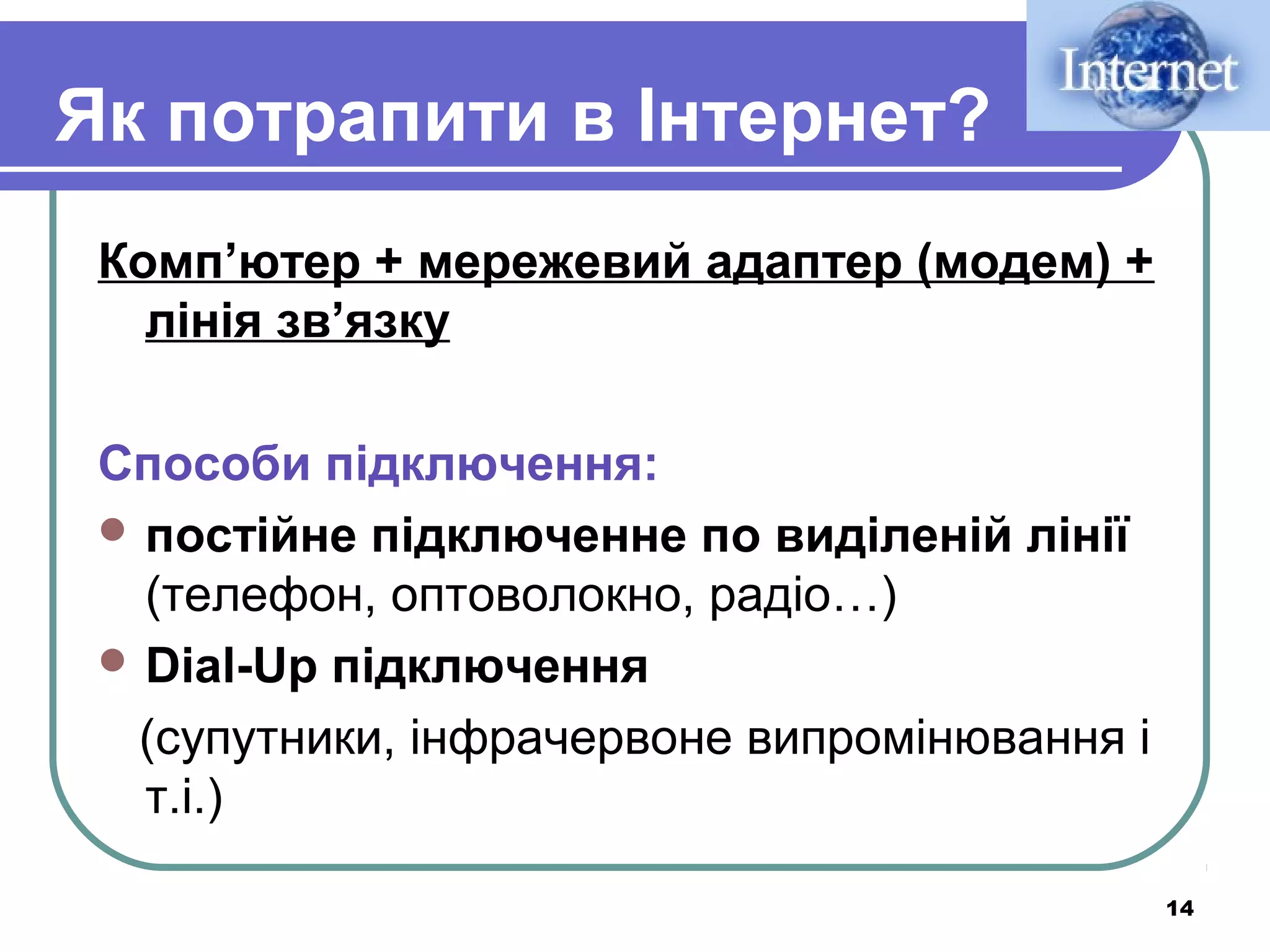 Як потрапити в Інтернет?
Комп’ютер + мережевий адаптер (модем) +
лінія зв’язку
Способи підключення:
 постійне підключенне по виділеній лінії
(телефон, оптоволокно, радіо…)
 Dial-Up підключення
(супутники, інфрачервоне випромінювання і
т.і.)
14

 