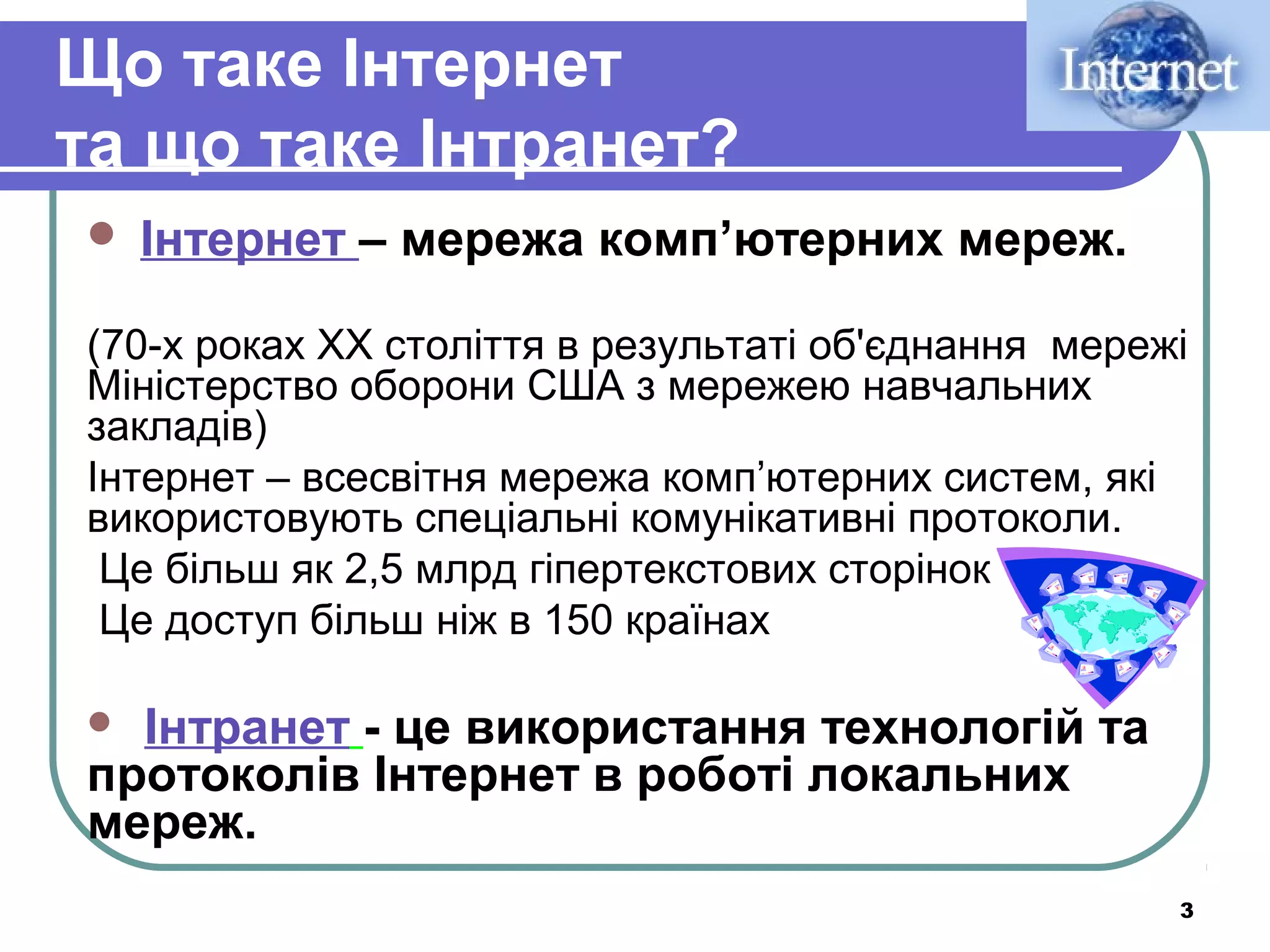 Що таке Інтернет
та що таке Інтранет?


Інтернет – мережа комп’ютерних мереж.

(70-х роках ХХ століття в результаті об'єднання мережі
Міністерство оборони США з мережею навчальних
закладів)
Інтернет – всесвітня мережа комп’ютерних систем, які
використовують спеціальні комунікативні протоколи.
Це більш як 2,5 млрд гіпертекстових сторінок
Це доступ більш ніж в 150 країнах

Інтранет - це використання технологій та
протоколів Інтернет в роботі локальних
мереж.


3

 