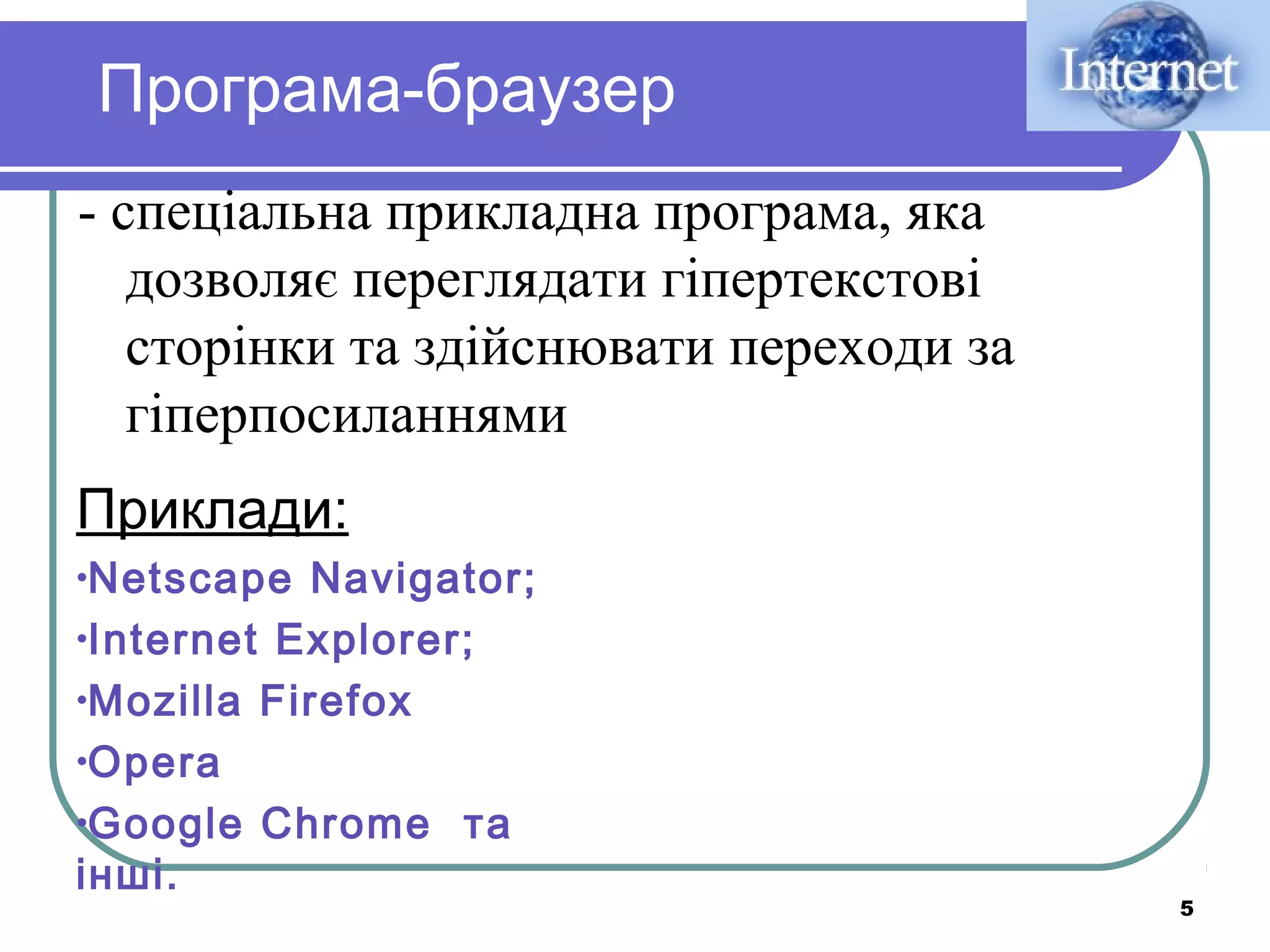 Програма-браузер
- спеціальна прикладна програма, яка
дозволяє переглядати гіпертекстові
сторінки та здійснювати переходи за
гіперпосиланнями
Приклади:
•Netscape

Navigator;
•Internet Explorer;
•Mozilla Firefox
•Opera
•Google Chrome та
інші.

5

 