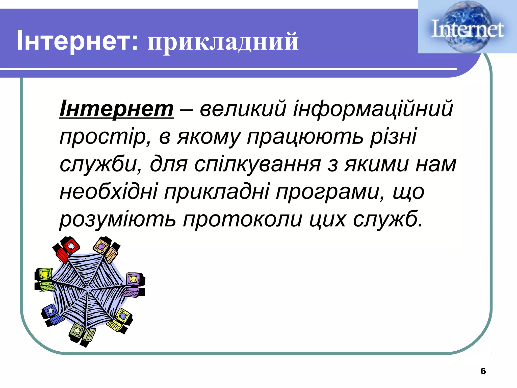Інтернет: прикладний
Інтернет – великий інформаційний
простір, в якому працюють різні
служби, для спілкування з якими нам
необхідні прикладні програми, що
розуміють протоколи цих служб.

6

 