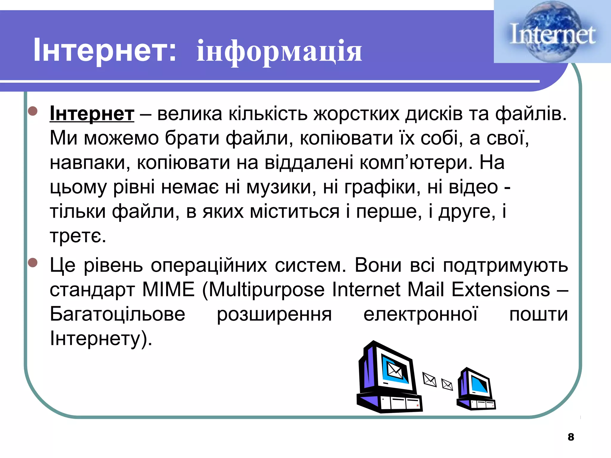 Інтернет: інформація




Інтернет – велика кількість жорстких дисків та файлів.
Ми можемо брати файли, копіювати їх собі, а свої,
навпаки, копіювати на віддалені комп’ютери. На
цьому рівні немає ні музики, ні графіки, ні відео тільки файли, в яких міститься і перше, і друге, і
третє.
Це рівень операційних систем. Вони всі подтримують
стандарт MIME (Multipurpose Internet Mail Extensions –
Багатоцільове
розширення
електронної
пошти
Інтернету).

8

 