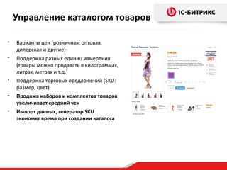 • Варианты цен (розничная, оптовая,
дилерская и другие)
• Поддержка разных единиц измерения
(товары можно продавать в килограммах,
литрах, метрах и т.д.)
• Поддержка торговых предложений (SKU:
размер, цвет)
• Продажа наборов и комплектов товаров
увеличивает средний чек
• Импорт данных, генератор SKU
экономят время при создании каталога
Управление каталогом товаров
 