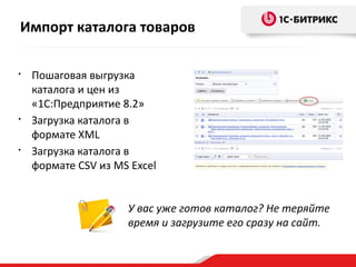 • Пошаговая выгрузка
каталога и цен из
«1С:Предприятие 8.2»
• Загрузка каталога в
формате XML
• Загрузка каталога в
формате CSV из MS Excel
У вас уже готов каталог? Не теряйте
время и загрузите его сразу на сайт.
Импорт каталога товаров
 