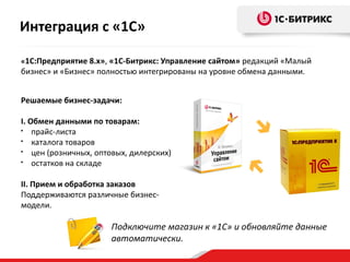 Подключите магазин к «1С» и обновляйте данные
автоматически.
«1С:Предприятие 8.х», «1С-Битрикс: Управление сайтом» редакций «Малый
бизнес» и «Бизнес» полностью интегрированы на уровне обмена данными.
Решаемые бизнес-задачи:
I. Обмен данными по товарам:
• прайс-листа
• каталога товаров
• цен (розничных, оптовых, дилерских)
• остатков на складе
II. Прием и обработка заказов
Поддерживаются различные бизнес-
модели.
Интеграция с «1С»
 