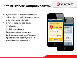 • Доступность и работоспособность
сайта с фиксацией времени простоя
и вычислением убытков
• Истечение срока действия:
 Домена
 SSL-сертификата
• Срок активности лицензии
• Push-уведомления в мобильное
приложение о недоступности и
медленной загрузке сайта
Что вы хотите контролировать?
 
