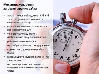 Механизм ускорения
загрузки страниц сайта
• автоматически объединяет CSS и JS
~ в 10 раз уменьшается количество
подключаемых css и js
• уменьшает количество запросов к
веб-серверу (на 50%)
• ускоряет загрузку сайта и
отображение его у пользователя
• работает автоматически
• не требует усилий по поддержанию
• совместим с ускорением сайта
(CDN)
• в новых дистрибутивах включен по
умолчанию
• на своих проектах вы сможете
включить его в административной
части
 