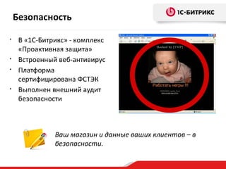 Ваш магазин и данные ваших клиентов – в
безопасности.
• В «1С-Битрикс» - комплекс
«Проактивная защита»
• Встроенный веб-антивирус
• Платформа
сертифицирована ФСТЭК
• Выполнен внешний аудит
безопасности
Безопасность
 