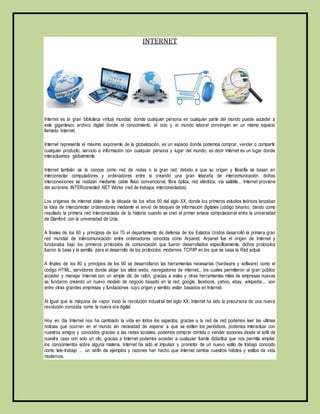 INTERNET 
Internet es la gran biblioteca virtual mundial, donde cualquier persona en cualquier parte del mundo puede acceder a 
este gigantesco archivo digital donde el conocimiento, el ocio y el mundo laboral convergen en un mismo espacio 
llamado Internet. 
Internet representa el máximo exponente de la globalización, es un espacio donde podemos comprar, vender o compartir 
cualquier producto, servicio o información con cualquier persona y lugar del mundo, es decir internet es un lugar donde 
interactuamos globalmente. 
Internet también se le conoce como red de redes o la gran red, debido a que su origen y filosofía se basan en 
interconectar computadores y ordenadores entre sí creando una gran telaraña de intercomunicación, dichas 
interconexiones se realizan mediante cable físico convencional, fibra óptica, red eléctrica, vía satélite... Internet proviene 
del acrónimo INTERconected NET Works (red de trabajos interconectados) 
Los orígenes de internet datan de la década de los años 60 del siglo XX, donde los primeros estudios teóricos lanzaban 
la idea de interconectar ordenadores mediante el envió de bloques de información digitales (código binario), dando como 
resultado la primera red interconectada de la historia cuando se creó el primer enlace computacional entre la universidad 
de Stanford con la universidad de Ucla. 
A finales de los 60 y principios de los 70 el departamento de defensa de los Estados Unidos desarrolló la primera gran 
red mundial de intercomunicación entre ordenadores conocida como Arpanet, Arpanet fue el origen de Internet y 
funcionaba bajo los primeros protocolos de comunicación que fueron desarrollados específicamente, dichos protocolos 
fueron la base y la semilla para el desarrollo de los protocolos modernos TCP/IP en los que se basa la Red actual. 
A finales de los 80 y principios de los 90 se desarrollaron las herramientas necesarias (hardware y software) como el 
código HTML, servidores donde alojar los sitios webs, navegadores de internet... los cuales permitieron al gran público 
acceder y manejar Internet con un simple clic de ratón, gracias a estas y otras herramientas miles de empresas nuevas 
se fundaron creando un nuevo modelo de negocio basado en la red, google, facebook, yahoo, ebay, wikipedia.... son 
entre otras grandes empresas y fundaciones cuyo origen y sentido están basados en Internet. 
Al igual que la máquina de vapor inició la revolución industrial del siglo XX, Internet ha sido la precursora de una nueva 
revolución conocida como la nueva era digital. 
Hoy en día Internet nos ha cambiado la vida en todos los aspectos, gracias a la red de red podemos leer las ultimas 
noticias que ocurren en el mundo sin necesidad de esperar a que se editen los periódicos, podemos interactuar con 
nuestros amigos y conocidos gracias a las redes sociales, podemos comprar comida o vender acciones desde el sofá de 
nuestra casa con solo un clic, gracias a Internet podemos acceder a cualquier fuente didáctica que nos permita ampliar 
los conocimientos sobre alguna materia, Internet ha sido el impulsor y promotor de un nuevo estilo de trabajo conocido 
como tele-trabajo ... un sinfín de ejemplos y razones han hecho que Internet cambie nuestros hábitos y estilos de vida 
modernos. 
 