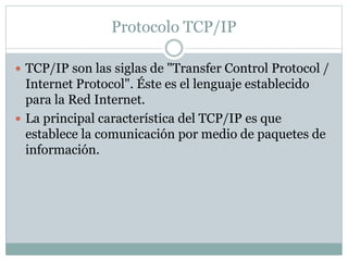 Protocolo TCP/IP 
 TCP/IP son las siglas de "Transfer Control Protocol / 
Internet Protocol". Éste es el lenguaje establecido 
para la Red Internet. 
 La principal característica del TCP/IP es que 
establece la comunicación por medio de paquetes de 
información. 
 